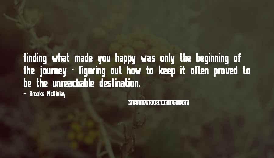 Brooke McKinley Quotes: finding what made you happy was only the beginning of the journey - figuring out how to keep it often proved to be the unreachable destination.