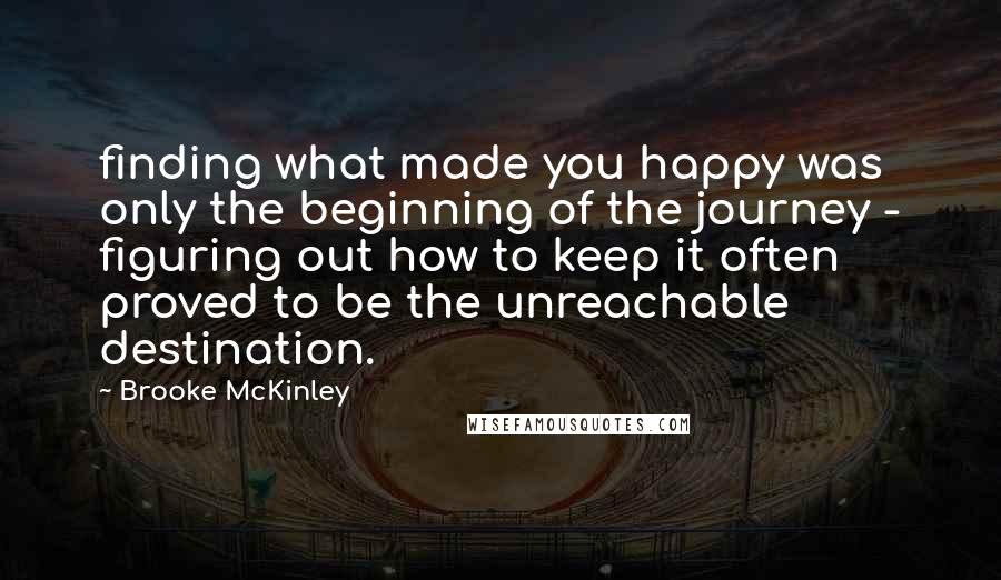 Brooke McKinley Quotes: finding what made you happy was only the beginning of the journey - figuring out how to keep it often proved to be the unreachable destination.