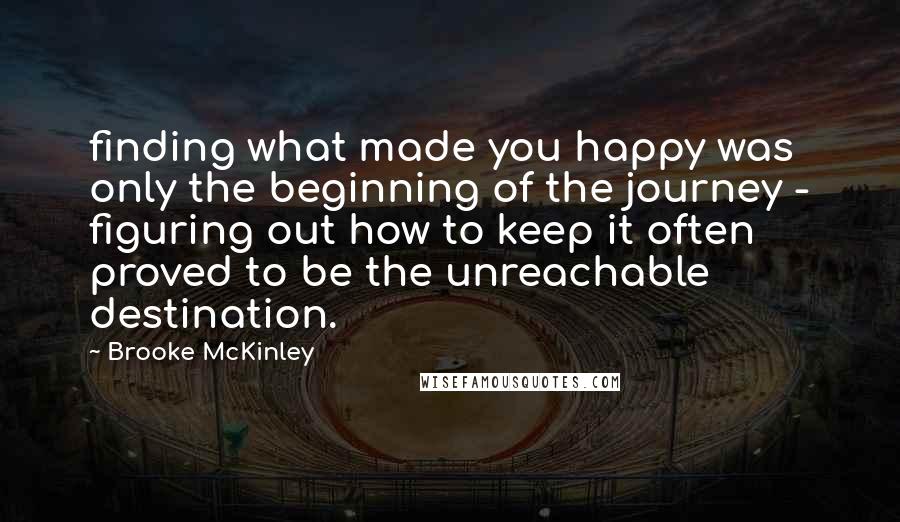 Brooke McKinley Quotes: finding what made you happy was only the beginning of the journey - figuring out how to keep it often proved to be the unreachable destination.