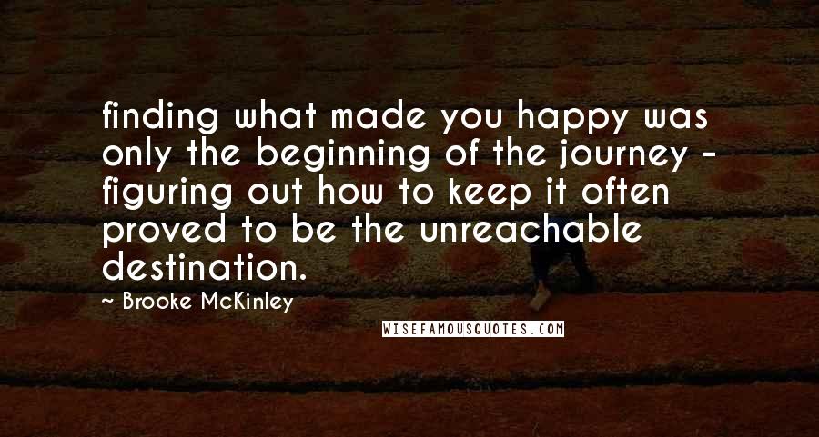 Brooke McKinley Quotes: finding what made you happy was only the beginning of the journey - figuring out how to keep it often proved to be the unreachable destination.
