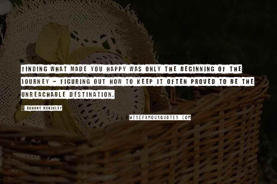 Brooke McKinley Quotes: finding what made you happy was only the beginning of the journey - figuring out how to keep it often proved to be the unreachable destination.