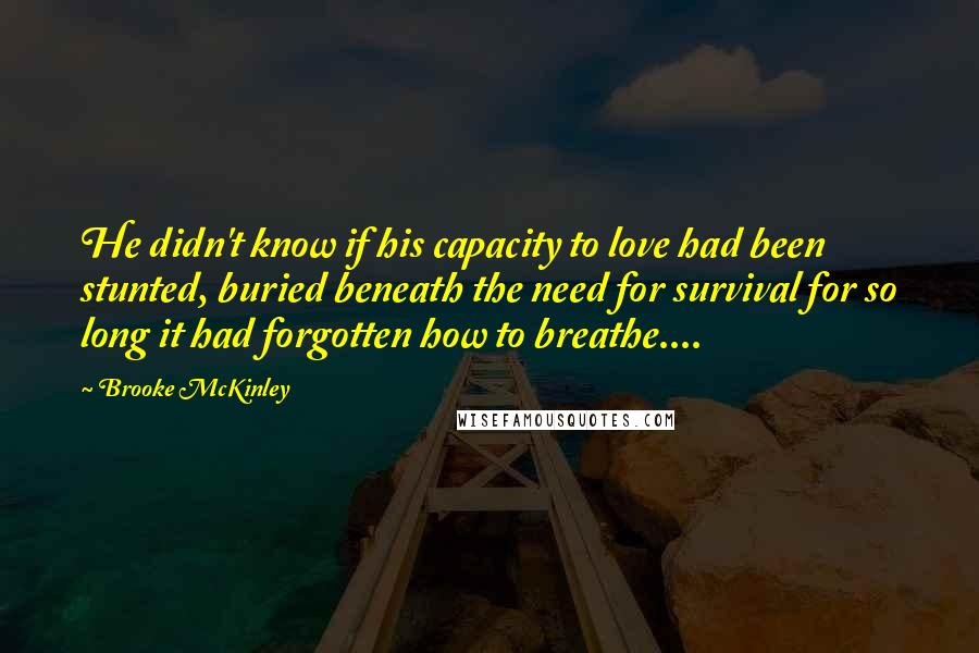 Brooke McKinley Quotes: He didn't know if his capacity to love had been stunted, buried beneath the need for survival for so long it had forgotten how to breathe....