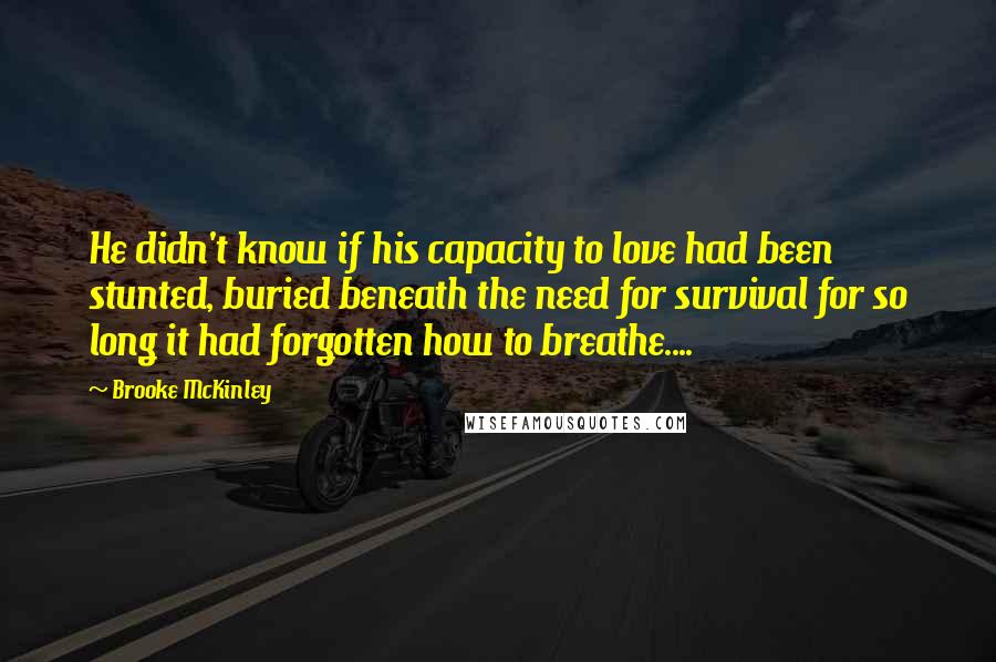 Brooke McKinley Quotes: He didn't know if his capacity to love had been stunted, buried beneath the need for survival for so long it had forgotten how to breathe....