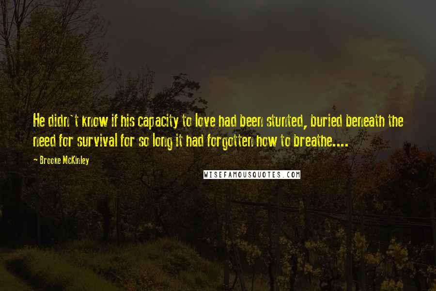 Brooke McKinley Quotes: He didn't know if his capacity to love had been stunted, buried beneath the need for survival for so long it had forgotten how to breathe....