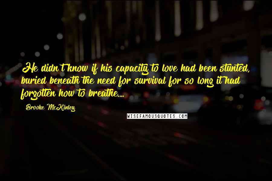 Brooke McKinley Quotes: He didn't know if his capacity to love had been stunted, buried beneath the need for survival for so long it had forgotten how to breathe....