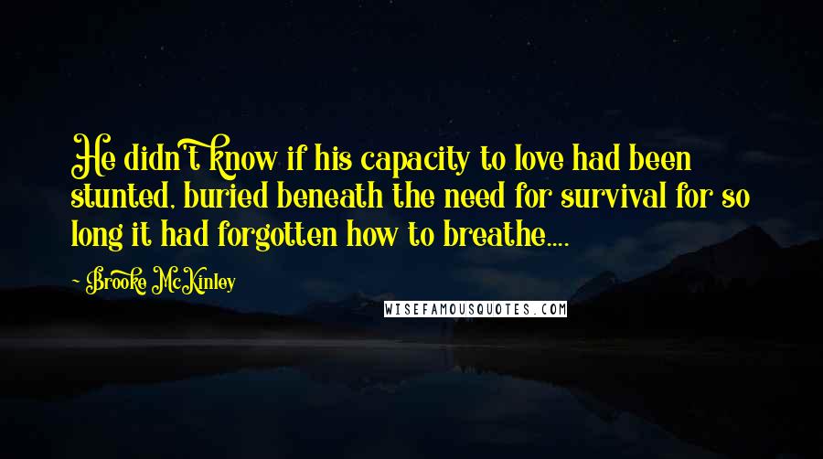 Brooke McKinley Quotes: He didn't know if his capacity to love had been stunted, buried beneath the need for survival for so long it had forgotten how to breathe....