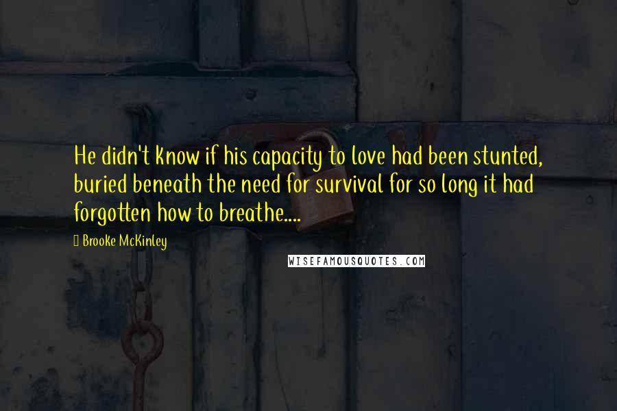 Brooke McKinley Quotes: He didn't know if his capacity to love had been stunted, buried beneath the need for survival for so long it had forgotten how to breathe....