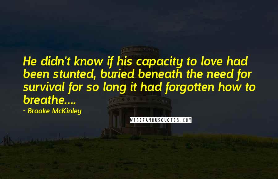 Brooke McKinley Quotes: He didn't know if his capacity to love had been stunted, buried beneath the need for survival for so long it had forgotten how to breathe....