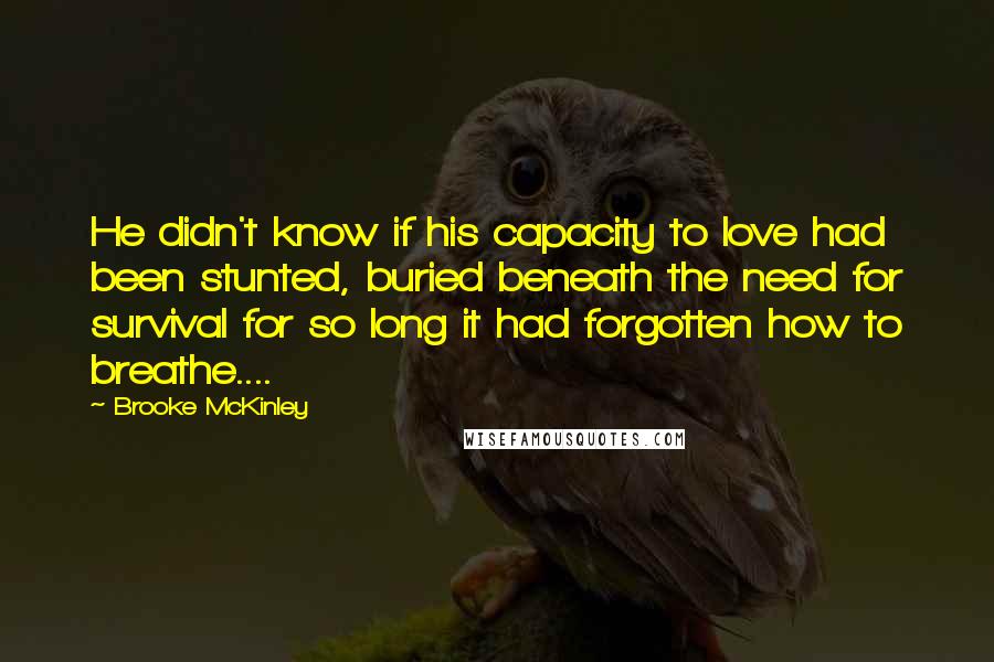 Brooke McKinley Quotes: He didn't know if his capacity to love had been stunted, buried beneath the need for survival for so long it had forgotten how to breathe....