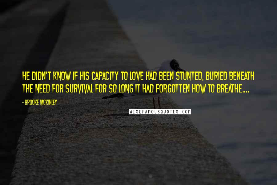 Brooke McKinley Quotes: He didn't know if his capacity to love had been stunted, buried beneath the need for survival for so long it had forgotten how to breathe....