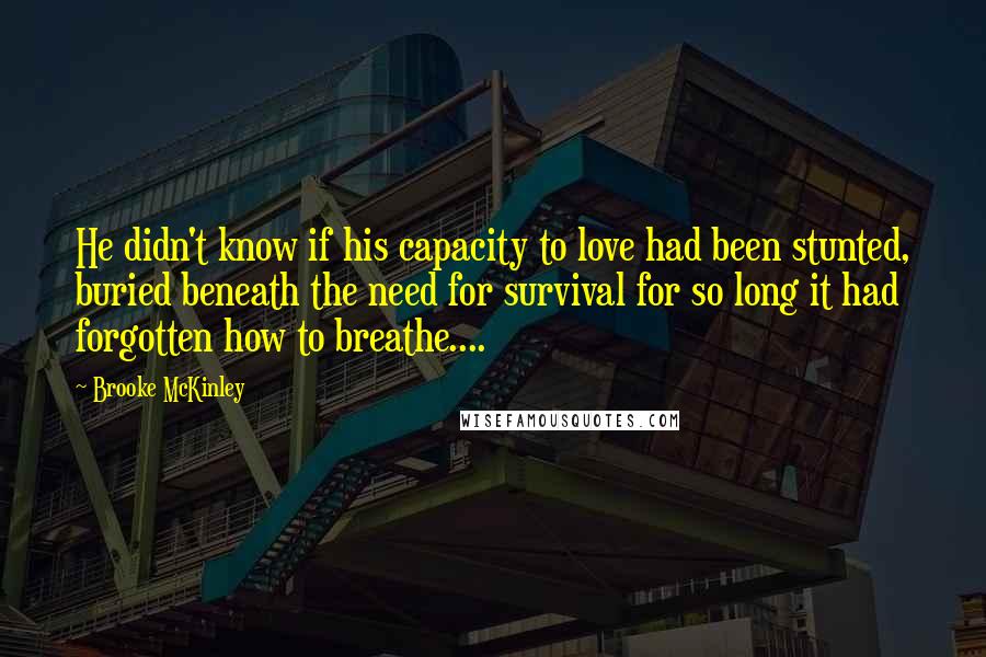 Brooke McKinley Quotes: He didn't know if his capacity to love had been stunted, buried beneath the need for survival for so long it had forgotten how to breathe....