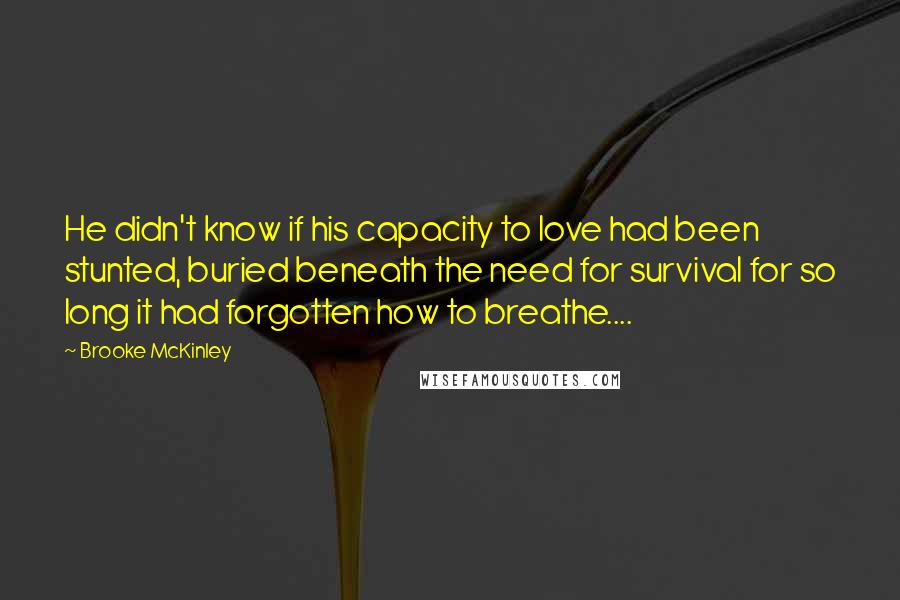 Brooke McKinley Quotes: He didn't know if his capacity to love had been stunted, buried beneath the need for survival for so long it had forgotten how to breathe....