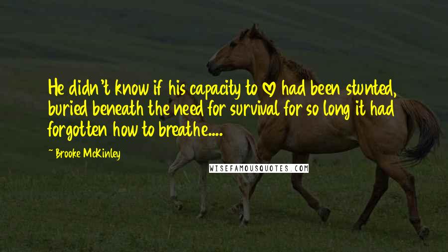 Brooke McKinley Quotes: He didn't know if his capacity to love had been stunted, buried beneath the need for survival for so long it had forgotten how to breathe....