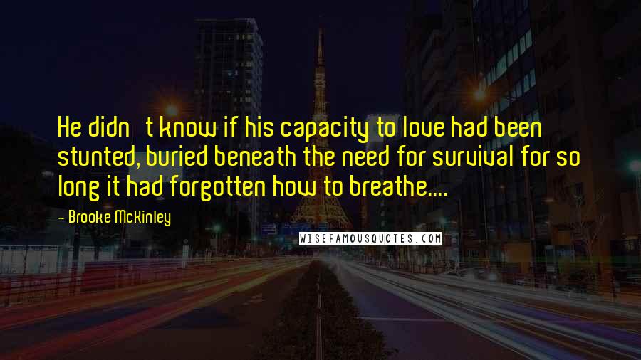 Brooke McKinley Quotes: He didn't know if his capacity to love had been stunted, buried beneath the need for survival for so long it had forgotten how to breathe....