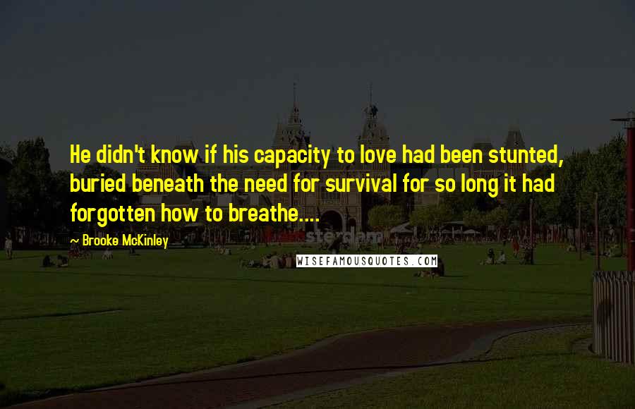 Brooke McKinley Quotes: He didn't know if his capacity to love had been stunted, buried beneath the need for survival for so long it had forgotten how to breathe....