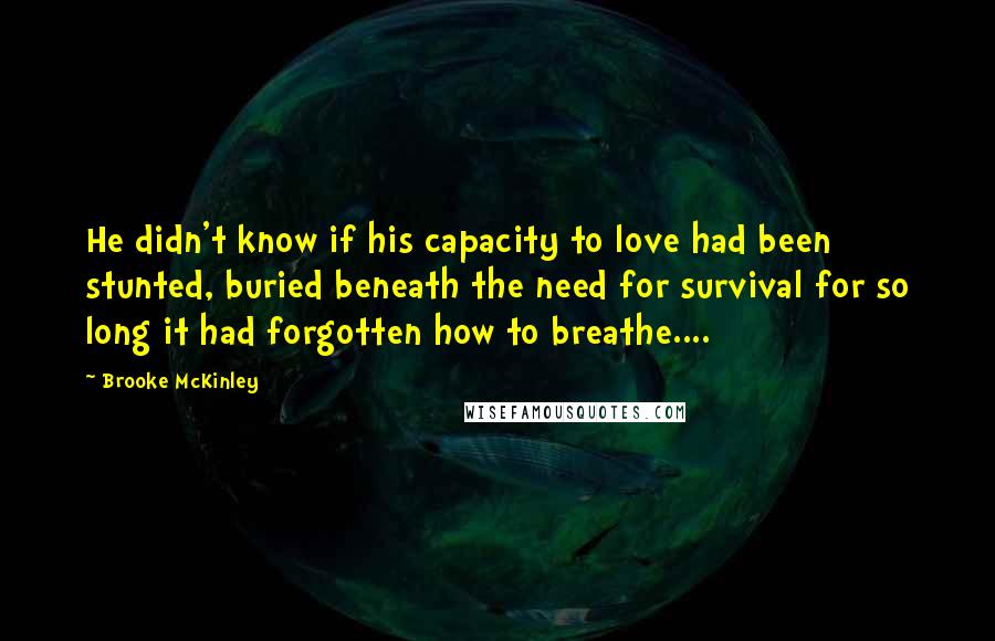 Brooke McKinley Quotes: He didn't know if his capacity to love had been stunted, buried beneath the need for survival for so long it had forgotten how to breathe....