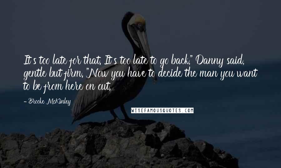 Brooke McKinley Quotes: It's too late for that. It's too late to go back," Danny said, gentle but firm. "Now you have to decide the man you want to be from here on out.