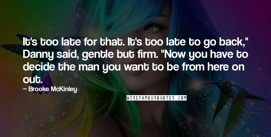 Brooke McKinley Quotes: It's too late for that. It's too late to go back," Danny said, gentle but firm. "Now you have to decide the man you want to be from here on out.