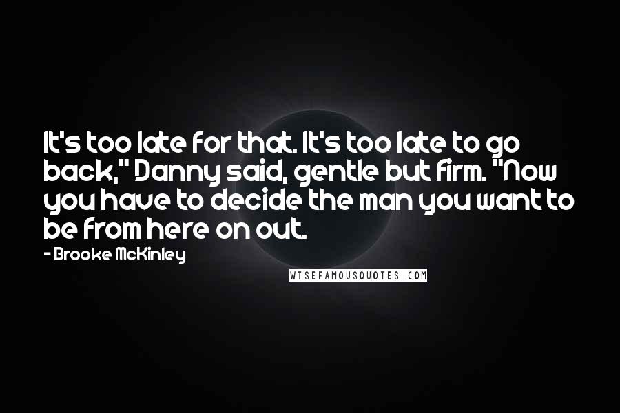 Brooke McKinley Quotes: It's too late for that. It's too late to go back," Danny said, gentle but firm. "Now you have to decide the man you want to be from here on out.