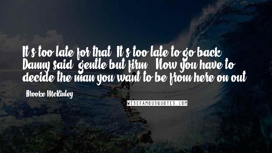 Brooke McKinley Quotes: It's too late for that. It's too late to go back," Danny said, gentle but firm. "Now you have to decide the man you want to be from here on out.