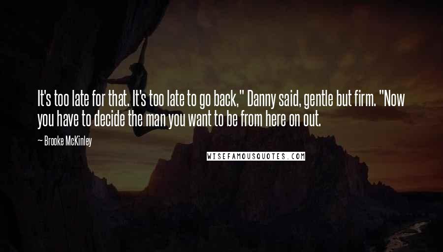 Brooke McKinley Quotes: It's too late for that. It's too late to go back," Danny said, gentle but firm. "Now you have to decide the man you want to be from here on out.