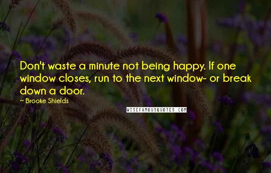 Brooke Shields Quotes: Don't waste a minute not being happy. If one window closes, run to the next window- or break down a door.