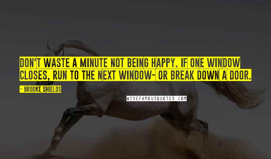 Brooke Shields Quotes: Don't waste a minute not being happy. If one window closes, run to the next window- or break down a door.