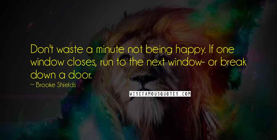 Brooke Shields Quotes: Don't waste a minute not being happy. If one window closes, run to the next window- or break down a door.