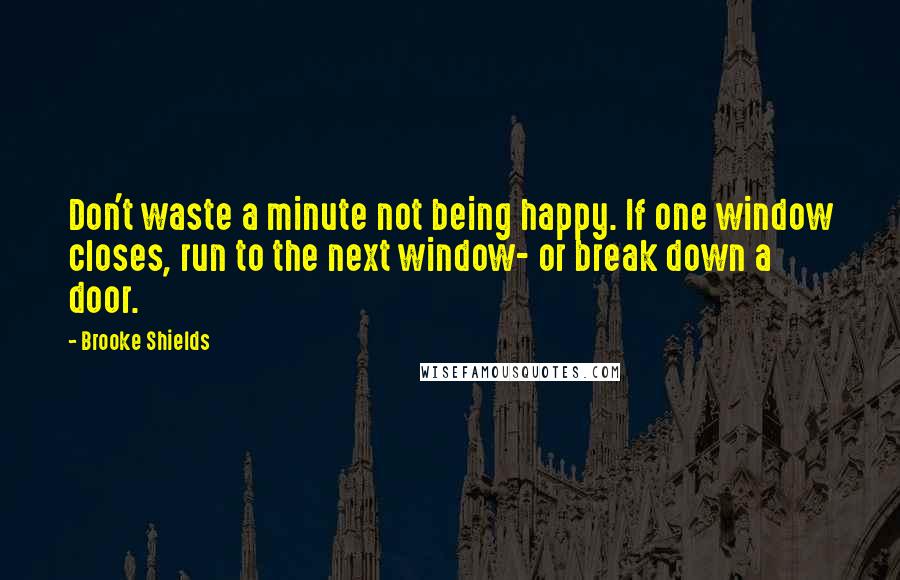 Brooke Shields Quotes: Don't waste a minute not being happy. If one window closes, run to the next window- or break down a door.