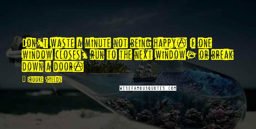 Brooke Shields Quotes: Don't waste a minute not being happy. If one window closes, run to the next window- or break down a door.