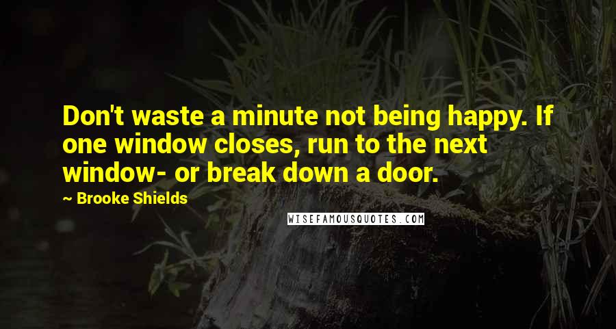 Brooke Shields Quotes: Don't waste a minute not being happy. If one window closes, run to the next window- or break down a door.