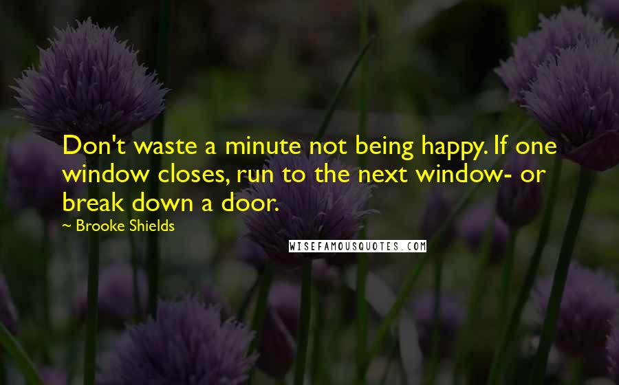 Brooke Shields Quotes: Don't waste a minute not being happy. If one window closes, run to the next window- or break down a door.