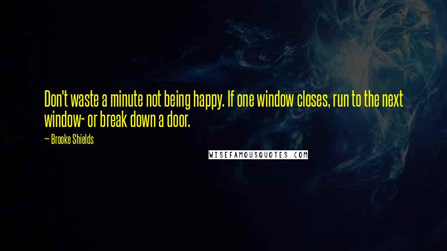 Brooke Shields Quotes: Don't waste a minute not being happy. If one window closes, run to the next window- or break down a door.