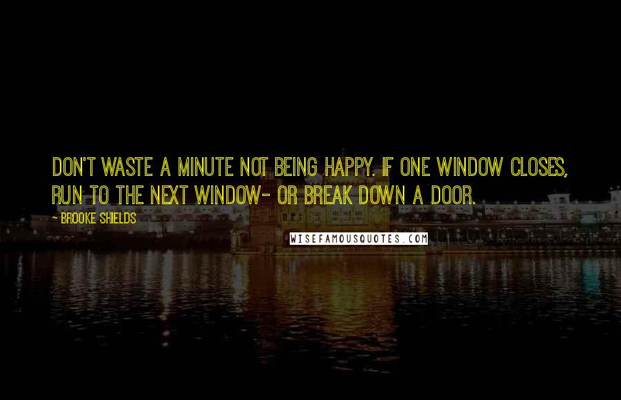 Brooke Shields Quotes: Don't waste a minute not being happy. If one window closes, run to the next window- or break down a door.