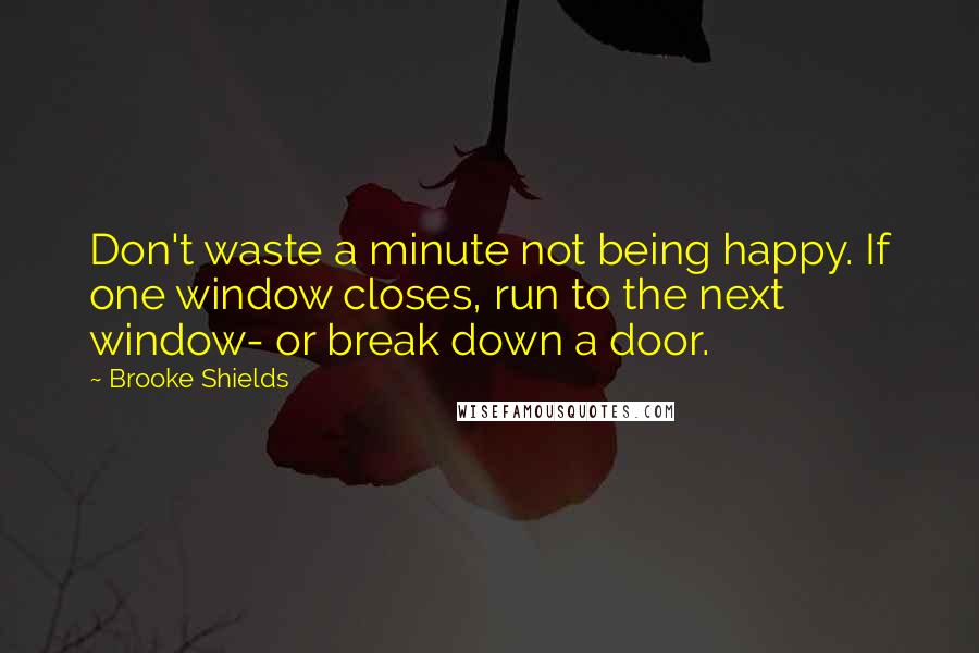 Brooke Shields Quotes: Don't waste a minute not being happy. If one window closes, run to the next window- or break down a door.