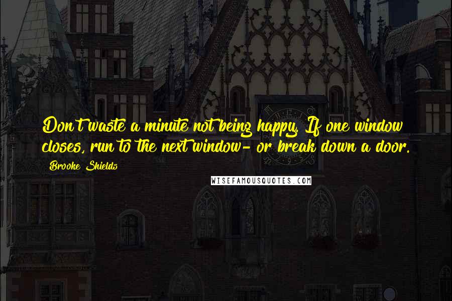 Brooke Shields Quotes: Don't waste a minute not being happy. If one window closes, run to the next window- or break down a door.