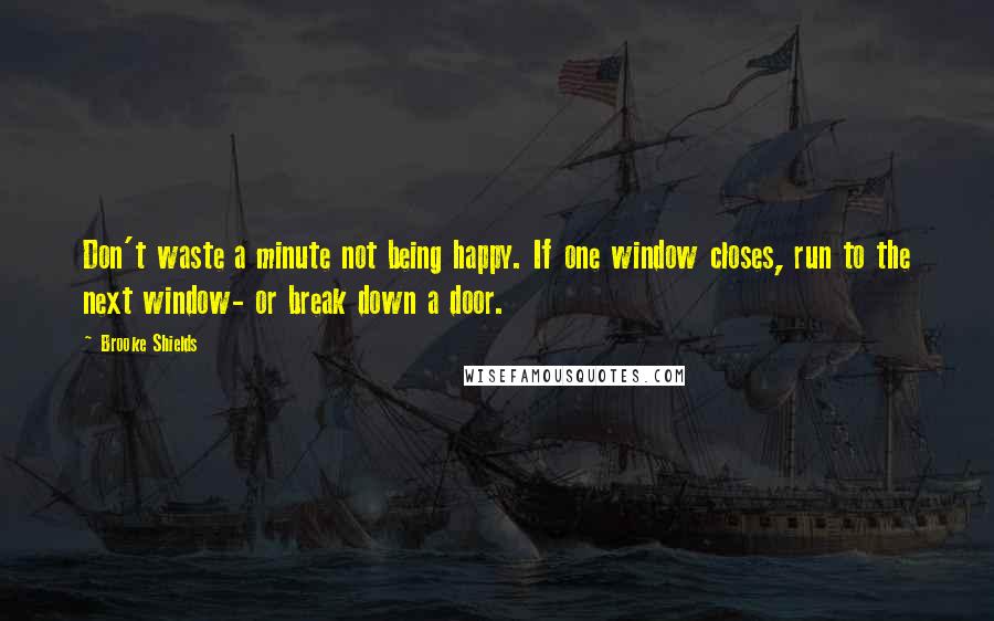 Brooke Shields Quotes: Don't waste a minute not being happy. If one window closes, run to the next window- or break down a door.