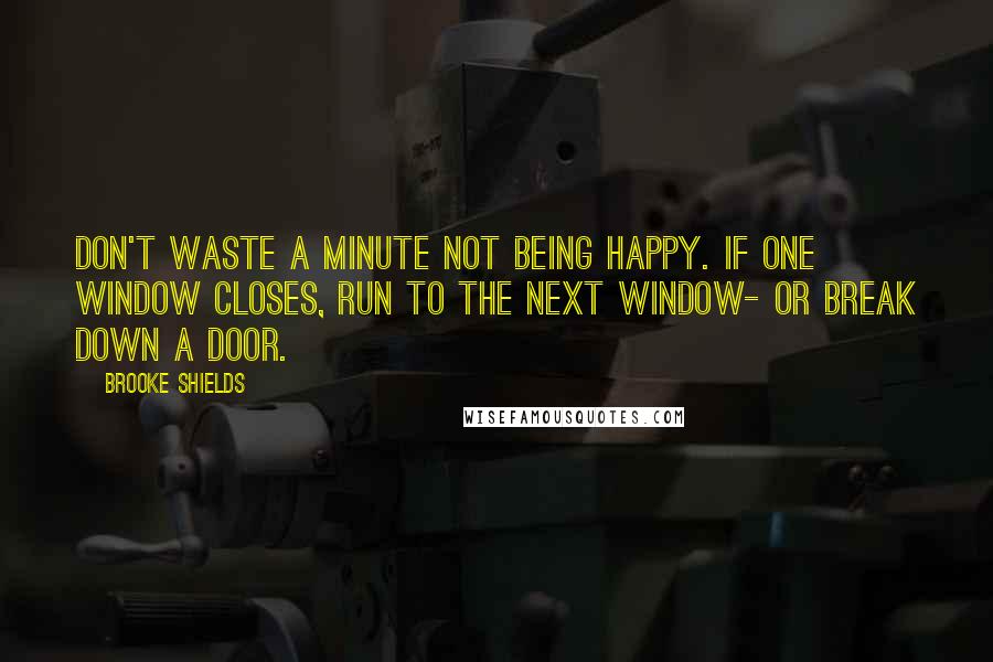 Brooke Shields Quotes: Don't waste a minute not being happy. If one window closes, run to the next window- or break down a door.