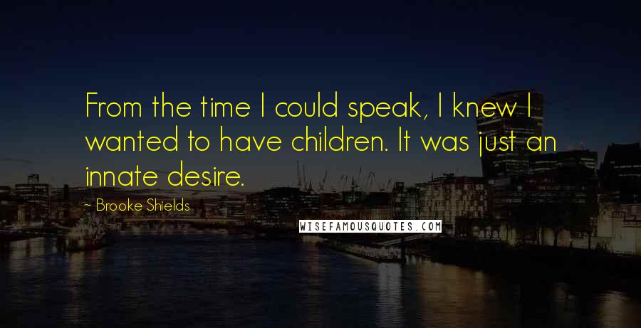 Brooke Shields Quotes: From the time I could speak, I knew I wanted to have children. It was just an innate desire.