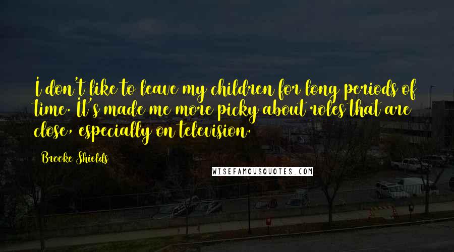 Brooke Shields Quotes: I don't like to leave my children for long periods of time. It's made me more picky about roles that are close, especially on television.