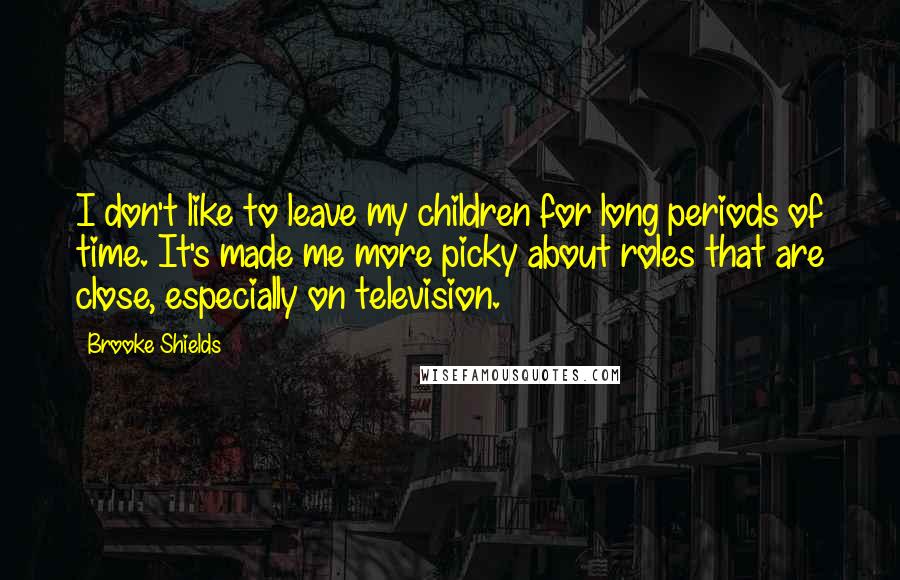 Brooke Shields Quotes: I don't like to leave my children for long periods of time. It's made me more picky about roles that are close, especially on television.