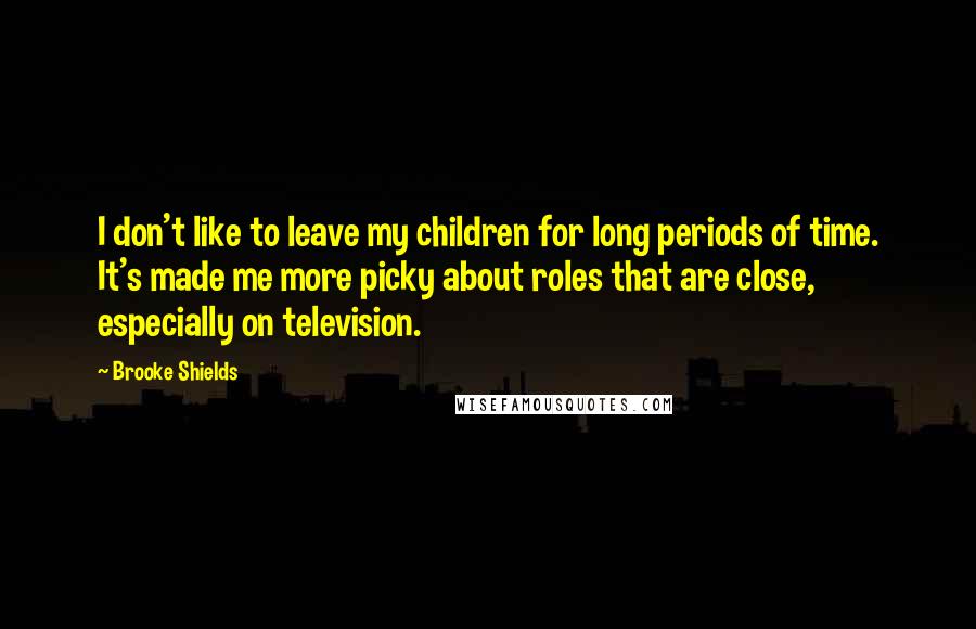 Brooke Shields Quotes: I don't like to leave my children for long periods of time. It's made me more picky about roles that are close, especially on television.