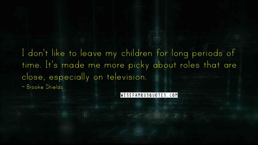 Brooke Shields Quotes: I don't like to leave my children for long periods of time. It's made me more picky about roles that are close, especially on television.