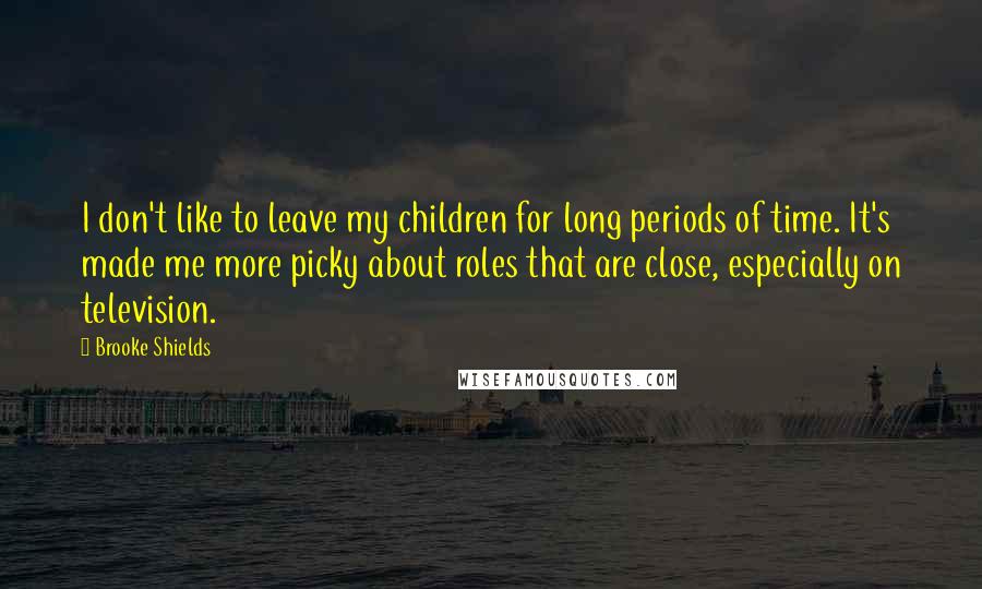 Brooke Shields Quotes: I don't like to leave my children for long periods of time. It's made me more picky about roles that are close, especially on television.