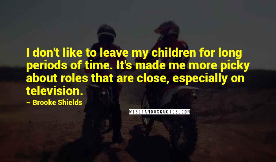 Brooke Shields Quotes: I don't like to leave my children for long periods of time. It's made me more picky about roles that are close, especially on television.