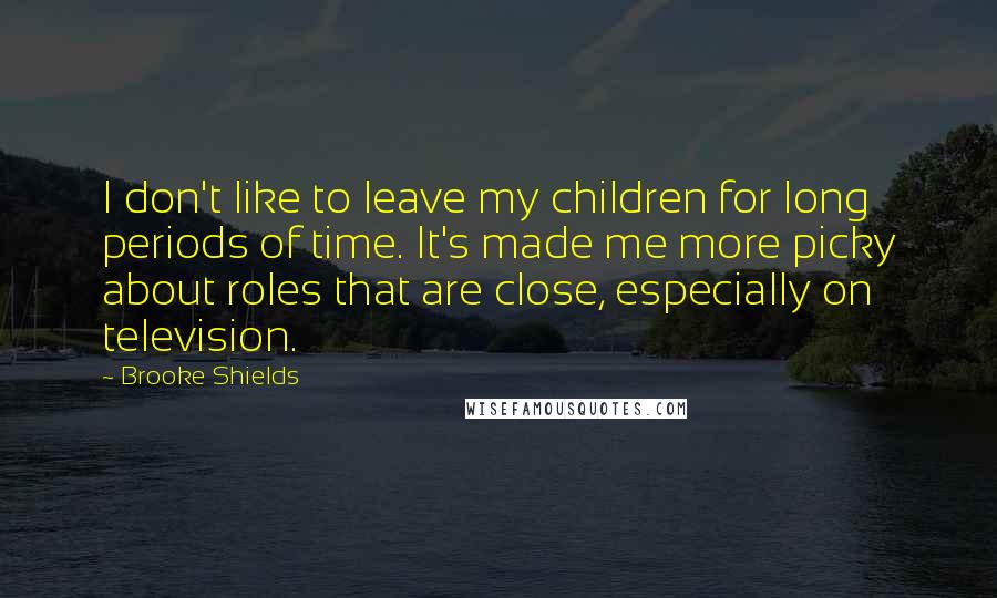 Brooke Shields Quotes: I don't like to leave my children for long periods of time. It's made me more picky about roles that are close, especially on television.