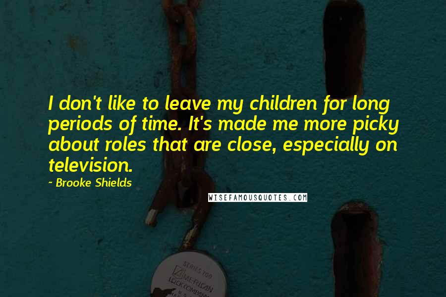Brooke Shields Quotes: I don't like to leave my children for long periods of time. It's made me more picky about roles that are close, especially on television.