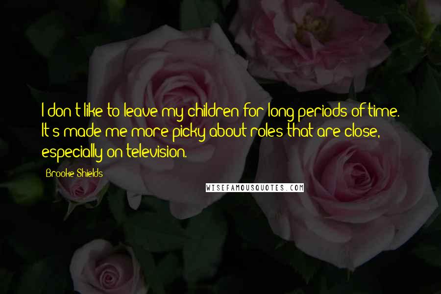 Brooke Shields Quotes: I don't like to leave my children for long periods of time. It's made me more picky about roles that are close, especially on television.