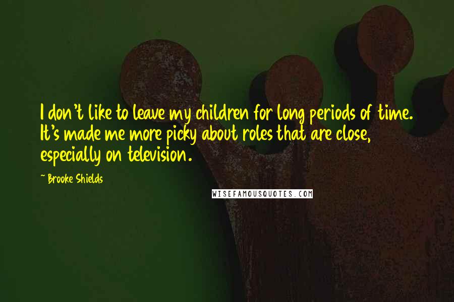 Brooke Shields Quotes: I don't like to leave my children for long periods of time. It's made me more picky about roles that are close, especially on television.