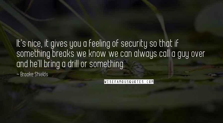 Brooke Shields Quotes: It's nice, it gives you a feeling of security so that if something breaks we know we can always call a guy over and he'll bring a drill or something.